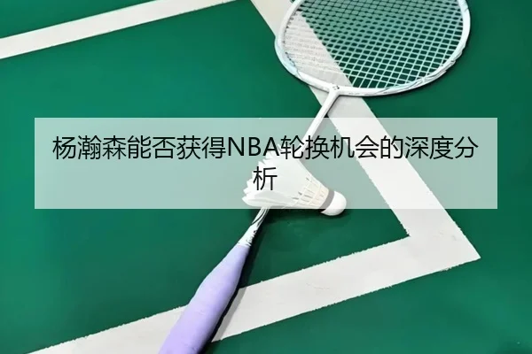 杨瀚森能否获得NBA轮换机会的深度分析